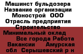 Машинст бульдозера › Название организации ­ Монострой, ООО › Отрасль предприятия ­ Строительство › Минимальный оклад ­ 20 000 - Все города Работа » Вакансии   . Амурская обл.,Серышевский р-н